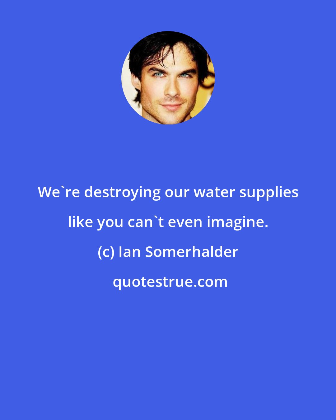 Ian Somerhalder: We're destroying our water supplies like you can't even imagine.