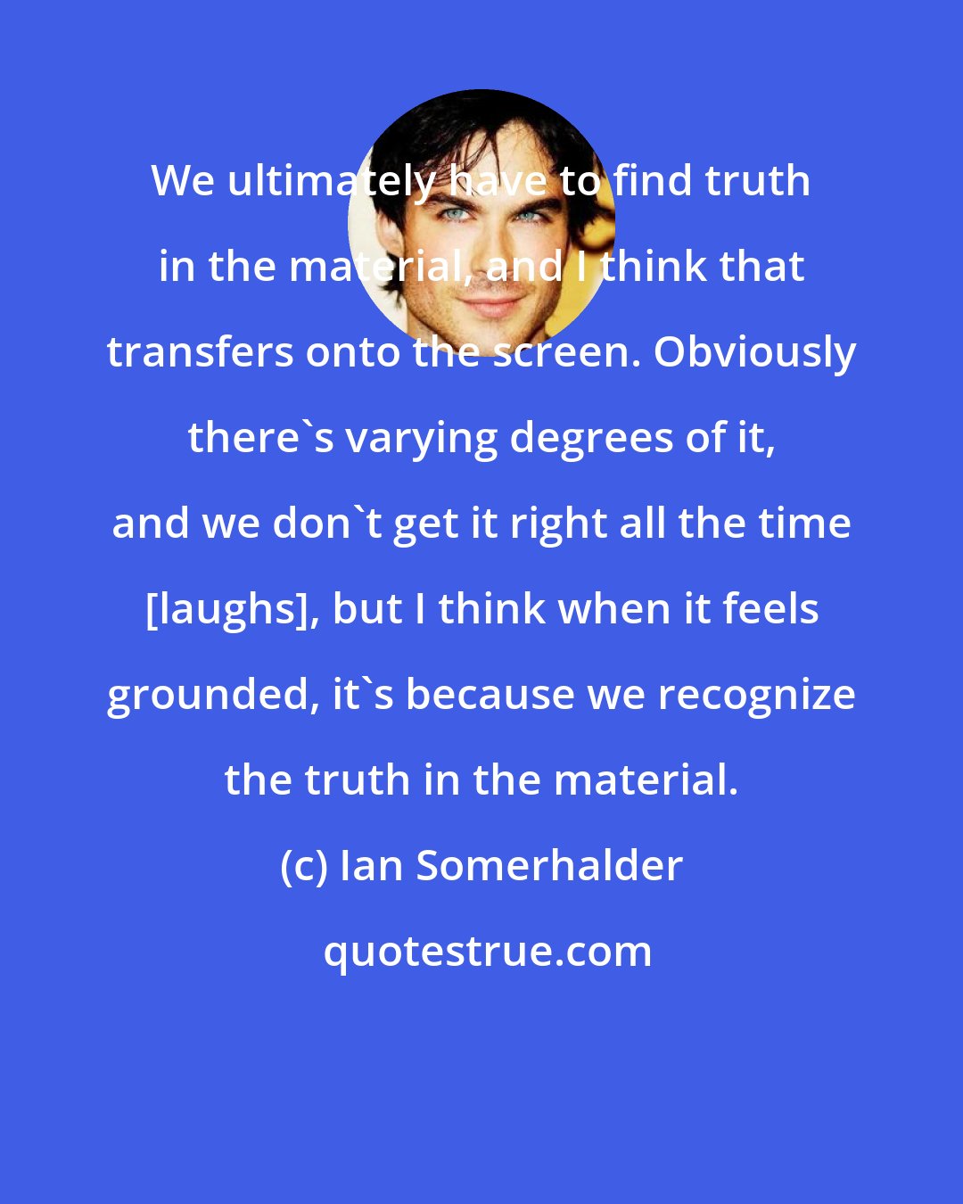 Ian Somerhalder: We ultimately have to find truth in the material, and I think that transfers onto the screen. Obviously there's varying degrees of it, and we don't get it right all the time [laughs], but I think when it feels grounded, it's because we recognize the truth in the material.