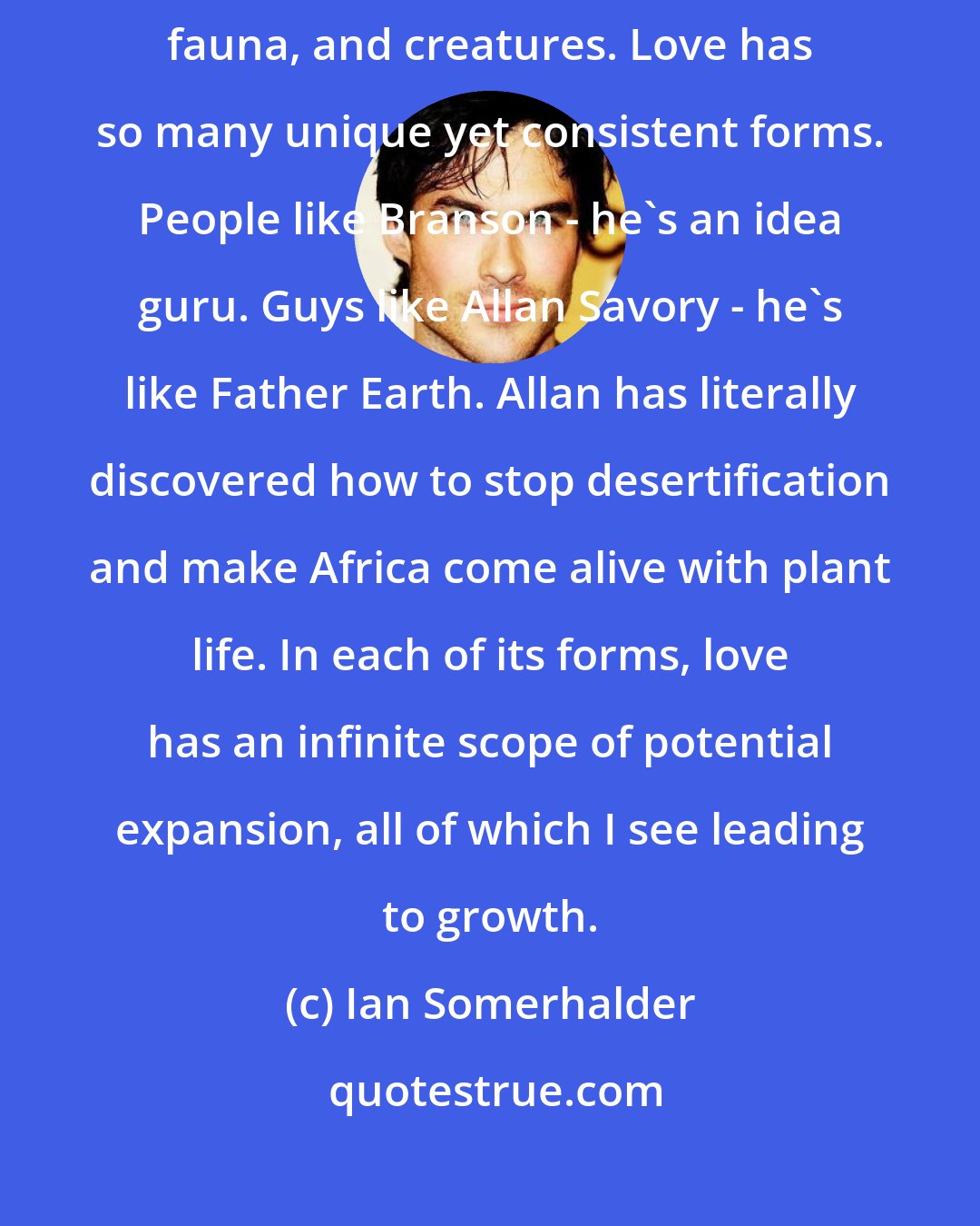 Ian Somerhalder: Whether that expansion is towards the beings around you or flora, fauna, and creatures. Love has so many unique yet consistent forms. People like Branson - he's an idea guru. Guys like Allan Savory - he's like Father Earth. Allan has literally discovered how to stop desertification and make Africa come alive with plant life. In each of its forms, love has an infinite scope of potential expansion, all of which I see leading to growth.