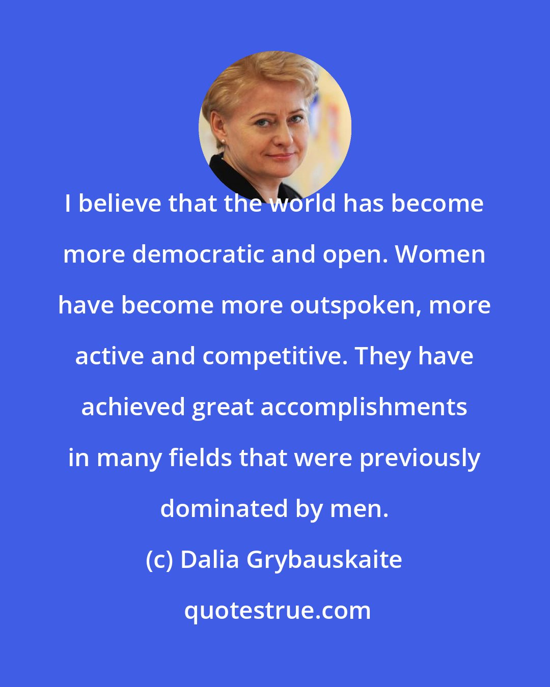 Dalia Grybauskaite: I believe that the world has become more democratic and open. Women have become more outspoken, more active and competitive. They have achieved great accomplishments in many fields that were previously dominated by men.