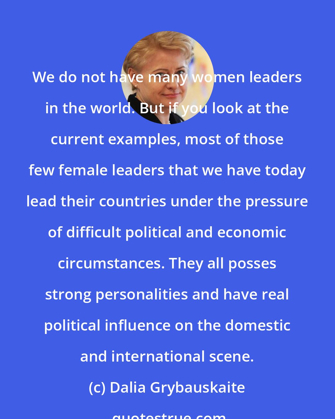 Dalia Grybauskaite: We do not have many women leaders in the world. But if you look at the current examples, most of those few female leaders that we have today lead their countries under the pressure of difficult political and economic circumstances. They all posses strong personalities and have real political influence on the domestic and international scene.