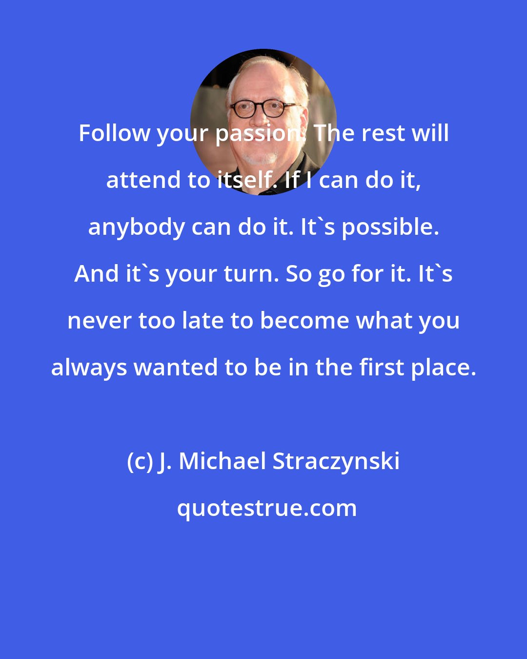 J. Michael Straczynski: Follow your passion. The rest will attend to itself. If I can do it, anybody can do it. It's possible. And it's your turn. So go for it. It's never too late to become what you always wanted to be in the first place.