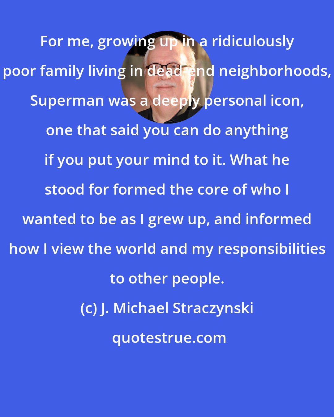 J. Michael Straczynski: For me, growing up in a ridiculously poor family living in dead-end neighborhoods, Superman was a deeply personal icon, one that said you can do anything if you put your mind to it. What he stood for formed the core of who I wanted to be as I grew up, and informed how I view the world and my responsibilities to other people.