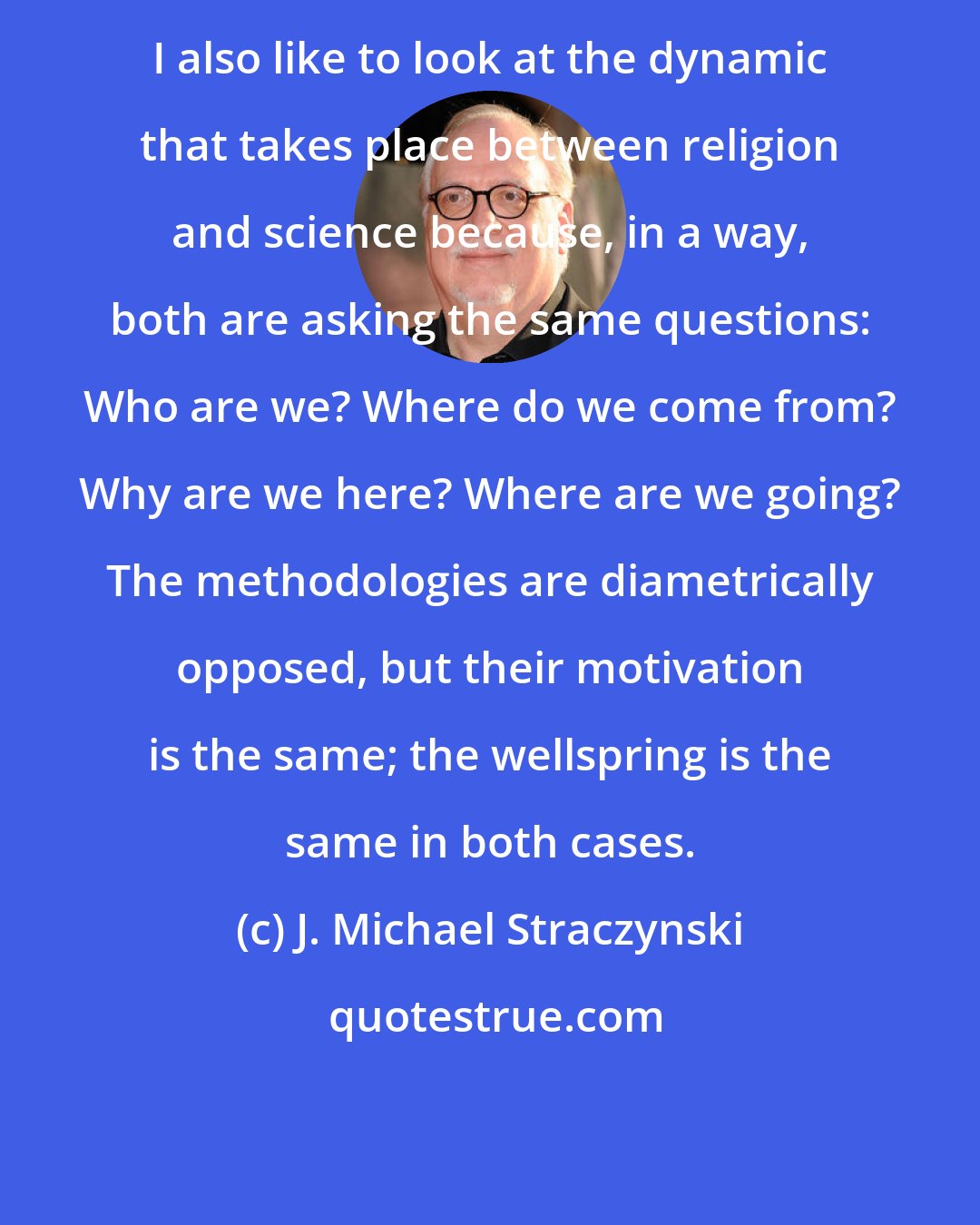 J. Michael Straczynski: I also like to look at the dynamic that takes place between religion and science because, in a way, both are asking the same questions: Who are we? Where do we come from? Why are we here? Where are we going? The methodologies are diametrically opposed, but their motivation is the same; the wellspring is the same in both cases.