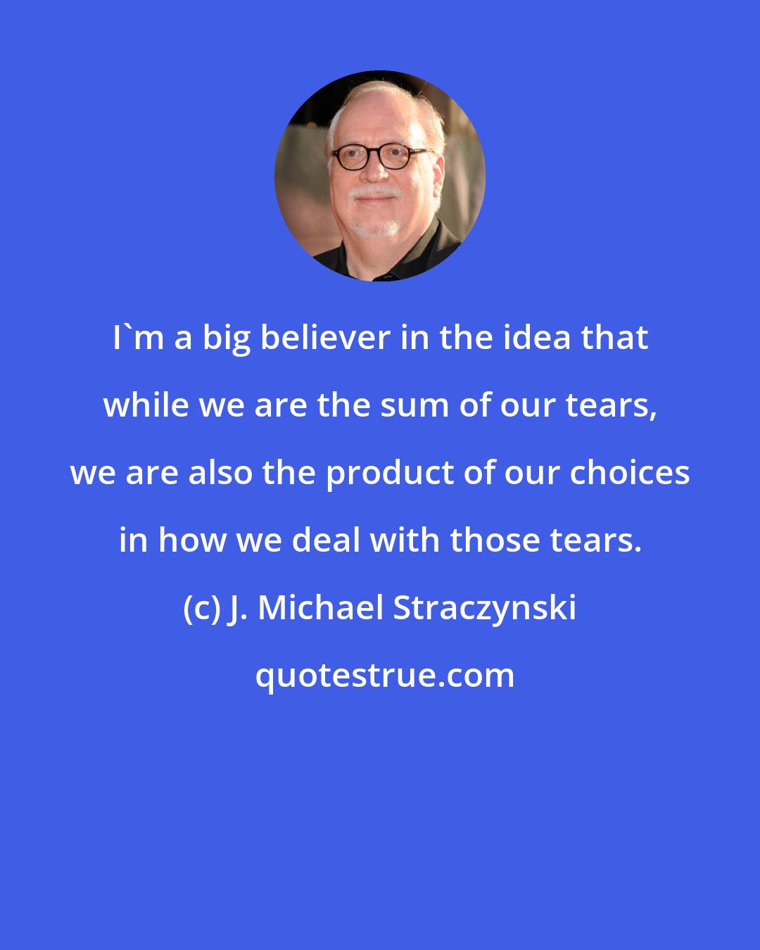 J. Michael Straczynski: I'm a big believer in the idea that while we are the sum of our tears, we are also the product of our choices in how we deal with those tears.