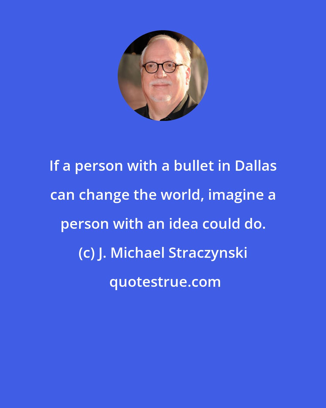 J. Michael Straczynski: If a person with a bullet in Dallas can change the world, imagine a person with an idea could do.