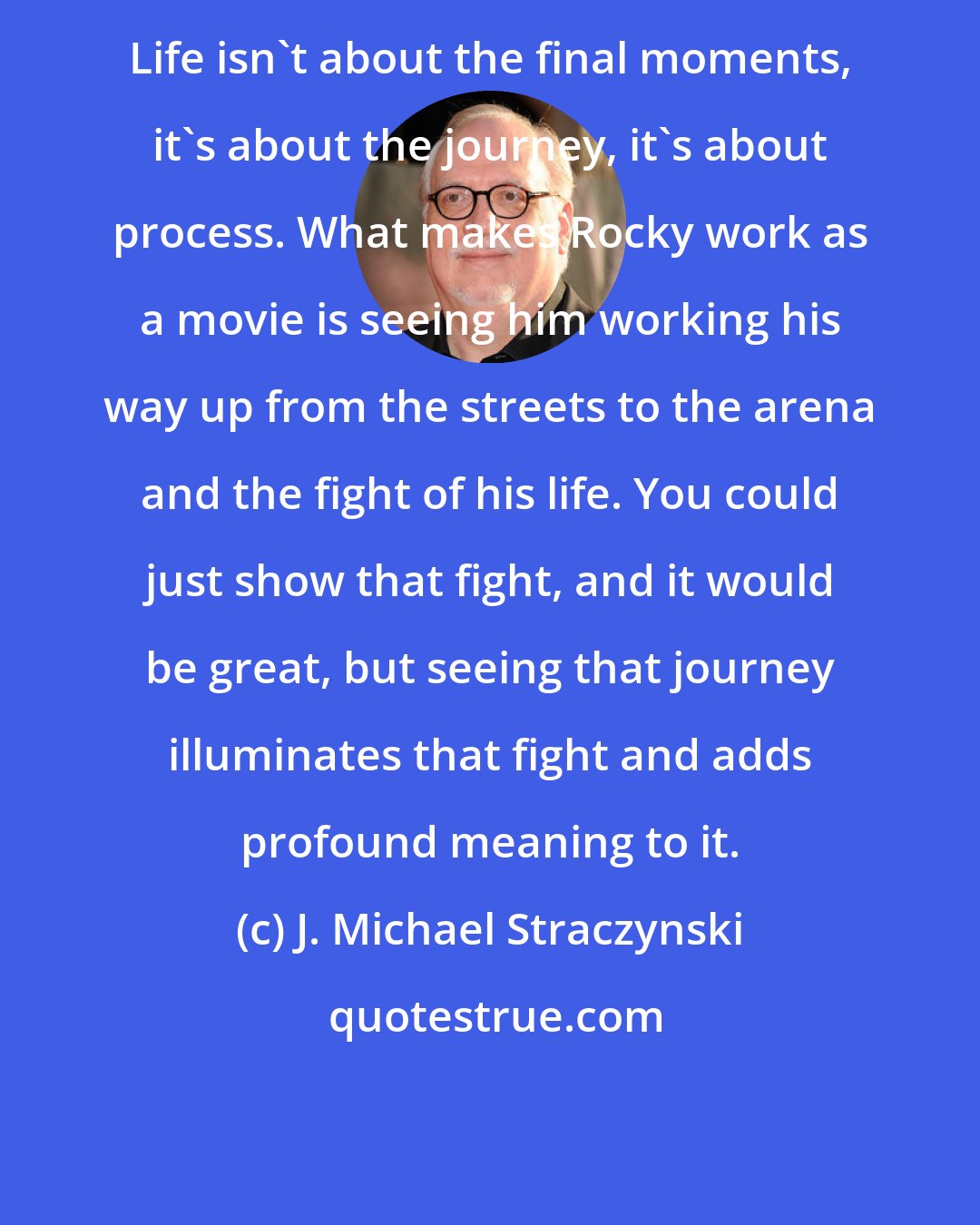 J. Michael Straczynski: Life isn't about the final moments, it's about the journey, it's about process. What makes Rocky work as a movie is seeing him working his way up from the streets to the arena and the fight of his life. You could just show that fight, and it would be great, but seeing that journey illuminates that fight and adds profound meaning to it.