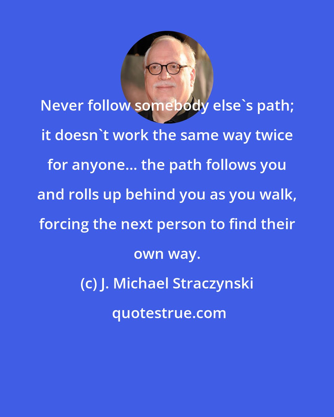 J. Michael Straczynski: Never follow somebody else's path; it doesn't work the same way twice for anyone... the path follows you and rolls up behind you as you walk, forcing the next person to find their own way.