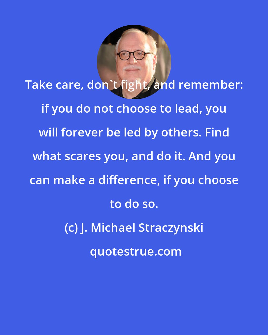 J. Michael Straczynski: Take care, don't fight, and remember: if you do not choose to lead, you will forever be led by others. Find what scares you, and do it. And you can make a difference, if you choose to do so.