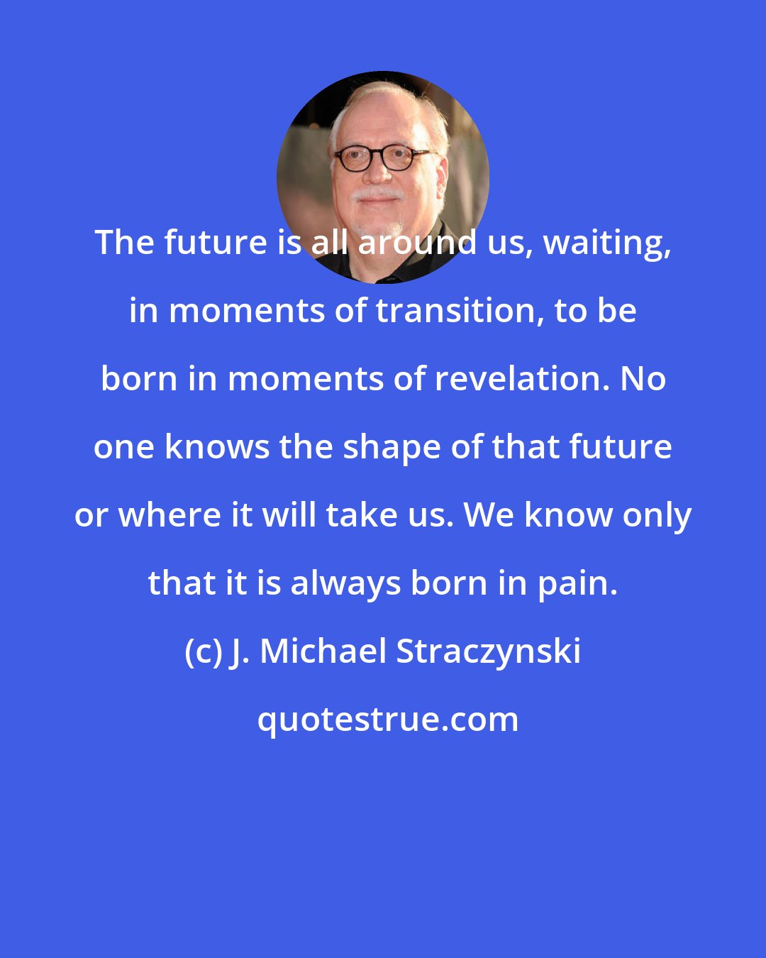 J. Michael Straczynski: The future is all around us, waiting, in moments of transition, to be born in moments of revelation. No one knows the shape of that future or where it will take us. We know only that it is always born in pain.