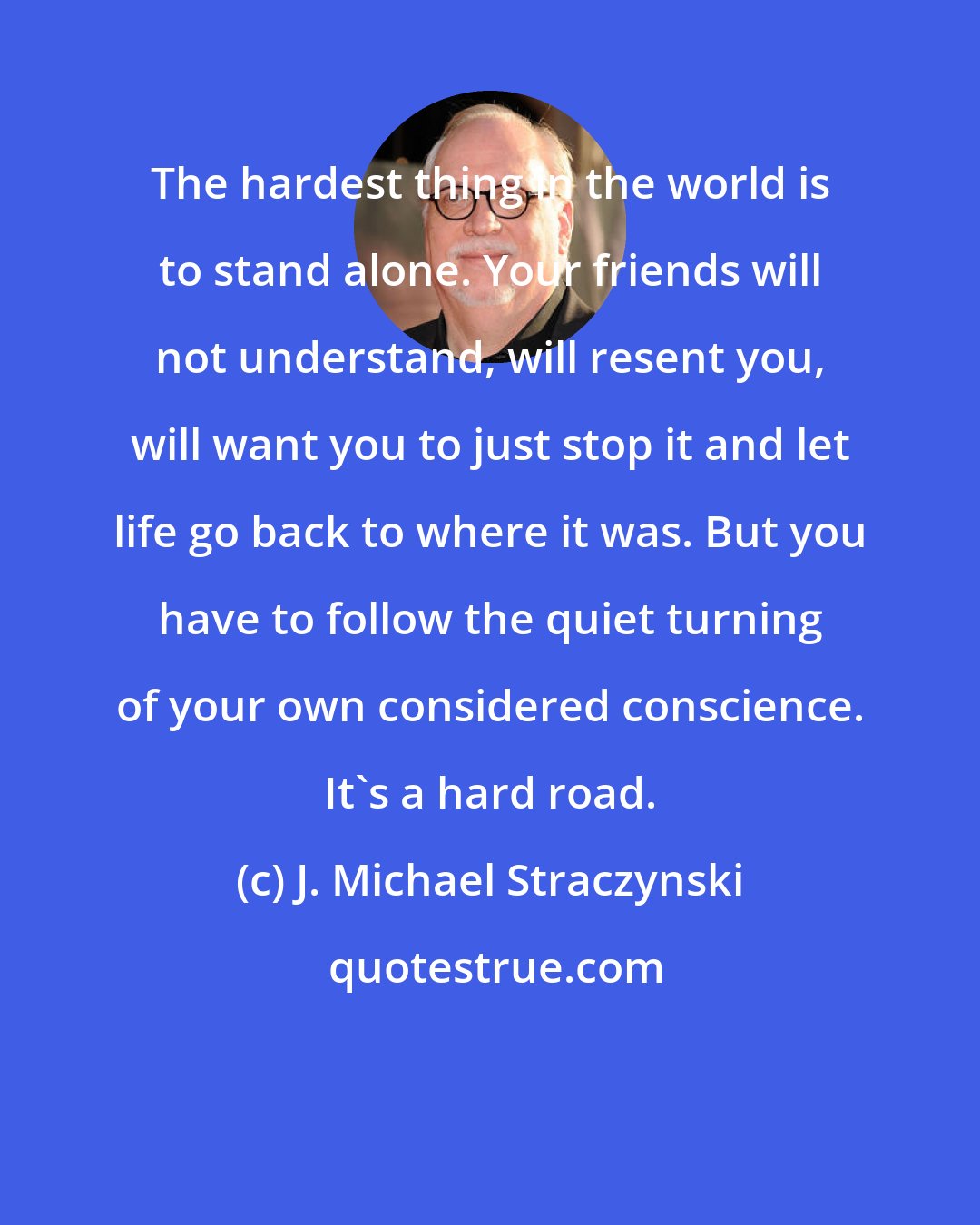 J. Michael Straczynski: The hardest thing in the world is to stand alone. Your friends will not understand, will resent you, will want you to just stop it and let life go back to where it was. But you have to follow the quiet turning of your own considered conscience. It's a hard road.