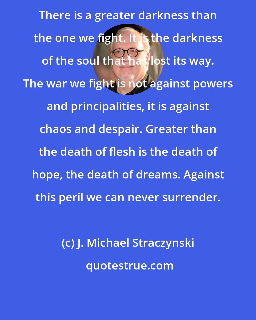 J. Michael Straczynski: There is a greater darkness than the one we fight. It is the darkness of the soul that has lost its way. The war we fight is not against powers and principalities, it is against chaos and despair. Greater than the death of flesh is the death of hope, the death of dreams. Against this peril we can never surrender.