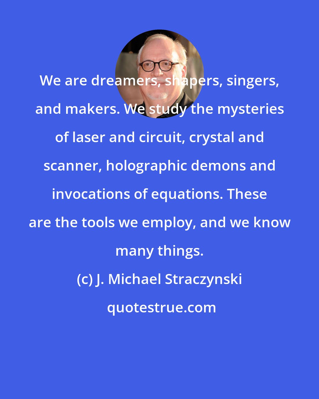 J. Michael Straczynski: We are dreamers, shapers, singers, and makers. We study the mysteries of laser and circuit, crystal and scanner, holographic demons and invocations of equations. These are the tools we employ, and we know many things.