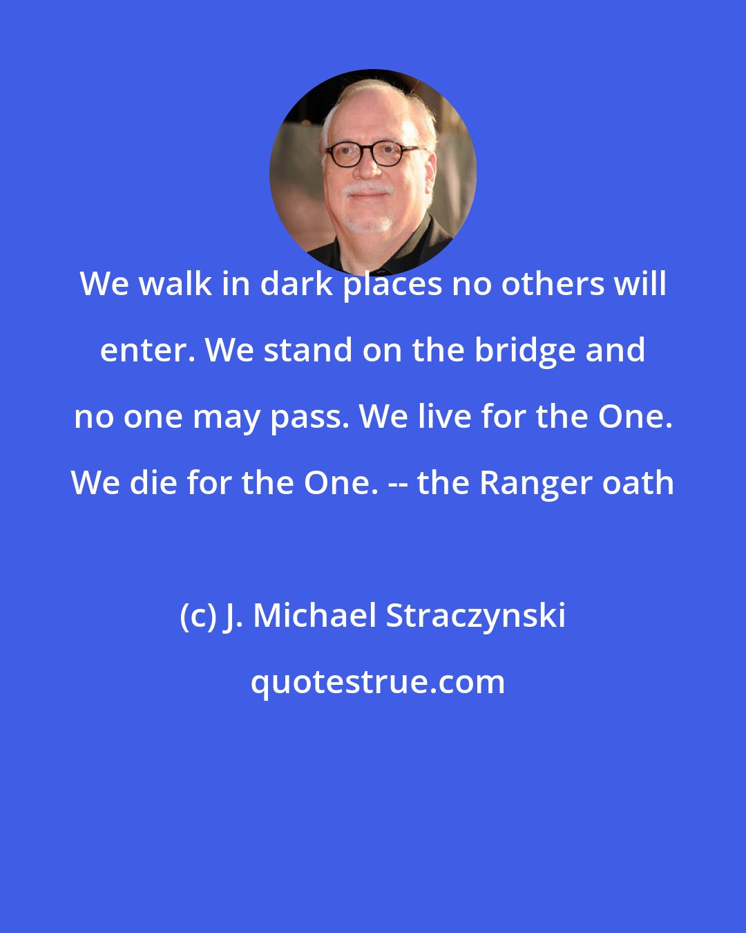 J. Michael Straczynski: We walk in dark places no others will enter. We stand on the bridge and no one may pass. We live for the One. We die for the One. -- the Ranger oath