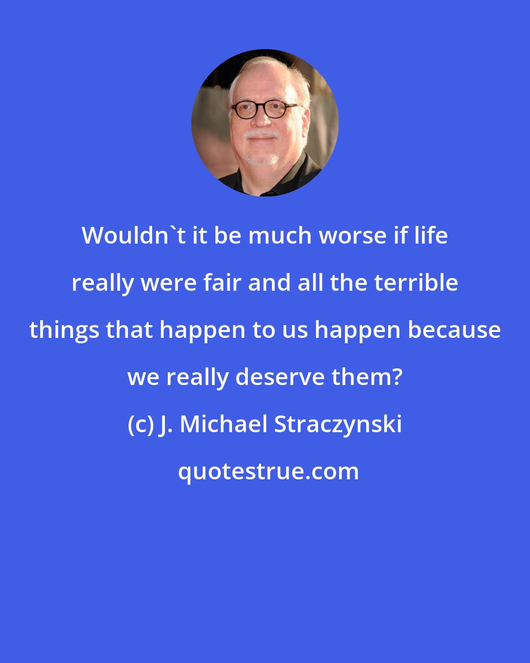 J. Michael Straczynski: Wouldn't it be much worse if life really were fair and all the terrible things that happen to us happen because we really deserve them?