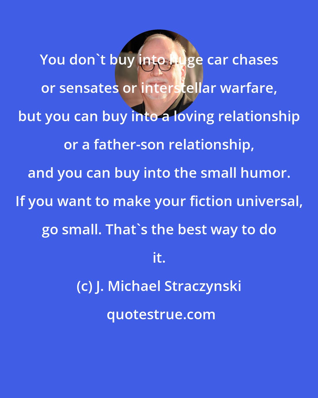 J. Michael Straczynski: You don't buy into huge car chases or sensates or interstellar warfare, but you can buy into a loving relationship or a father-son relationship, and you can buy into the small humor. If you want to make your fiction universal, go small. That's the best way to do it.