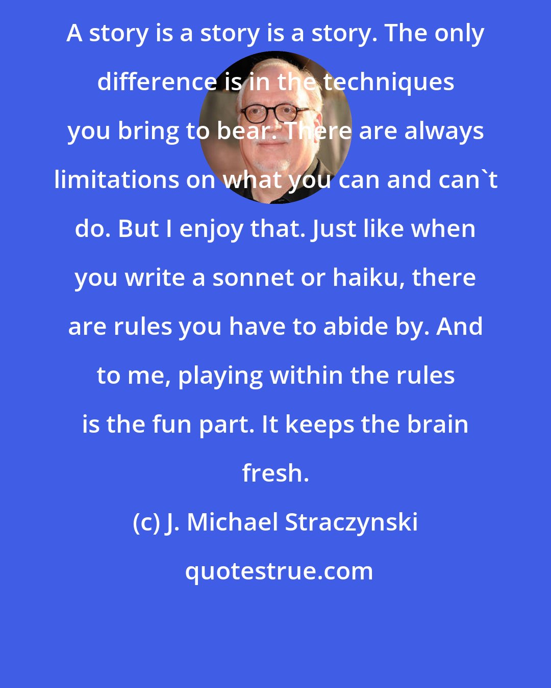 J. Michael Straczynski: A story is a story is a story. The only difference is in the techniques you bring to bear. There are always limitations on what you can and can't do. But I enjoy that. Just like when you write a sonnet or haiku, there are rules you have to abide by. And to me, playing within the rules is the fun part. It keeps the brain fresh.