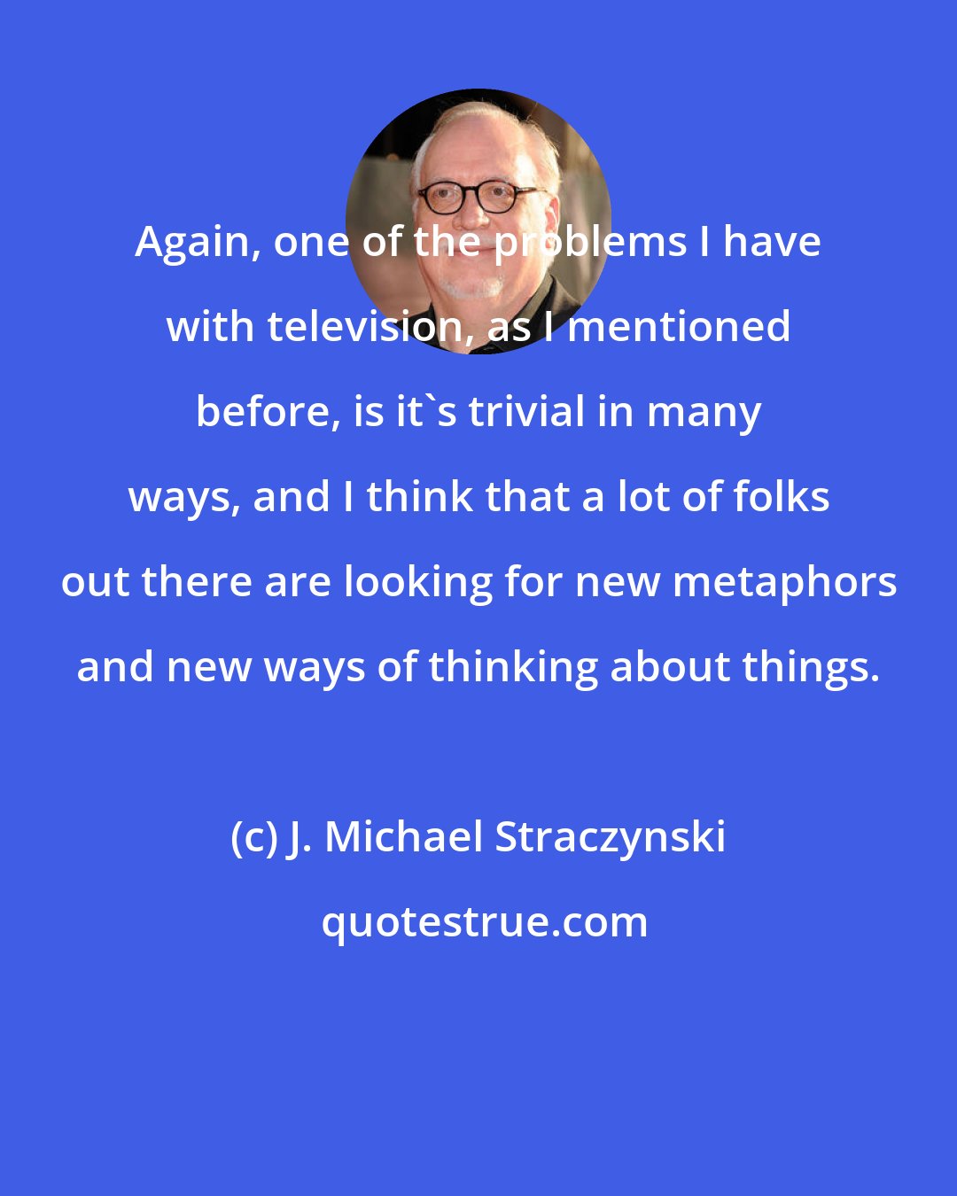 J. Michael Straczynski: Again, one of the problems I have with television, as I mentioned before, is it's trivial in many ways, and I think that a lot of folks out there are looking for new metaphors and new ways of thinking about things.