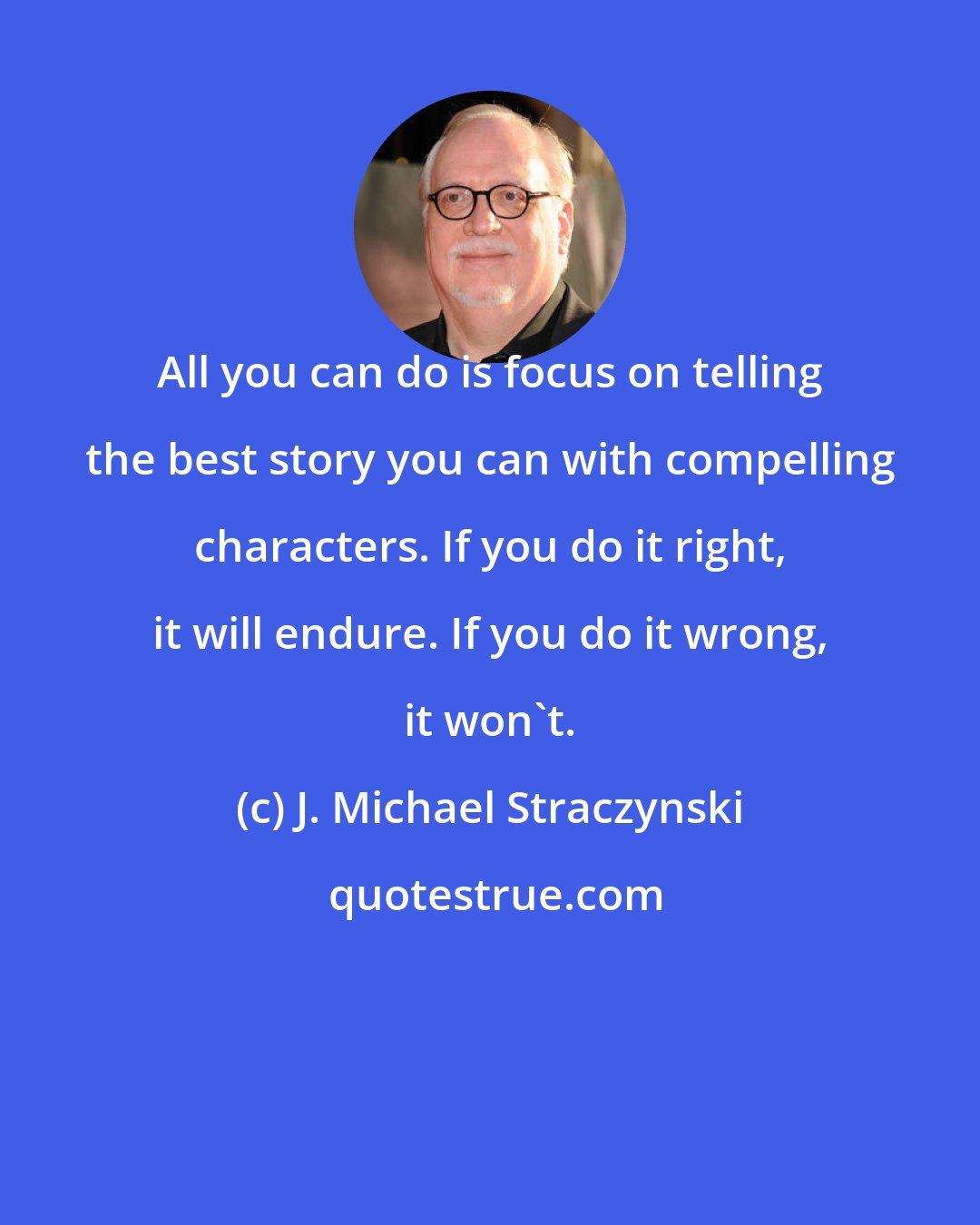 J. Michael Straczynski: All you can do is focus on telling the best story you can with compelling characters. If you do it right, it will endure. If you do it wrong, it won't.