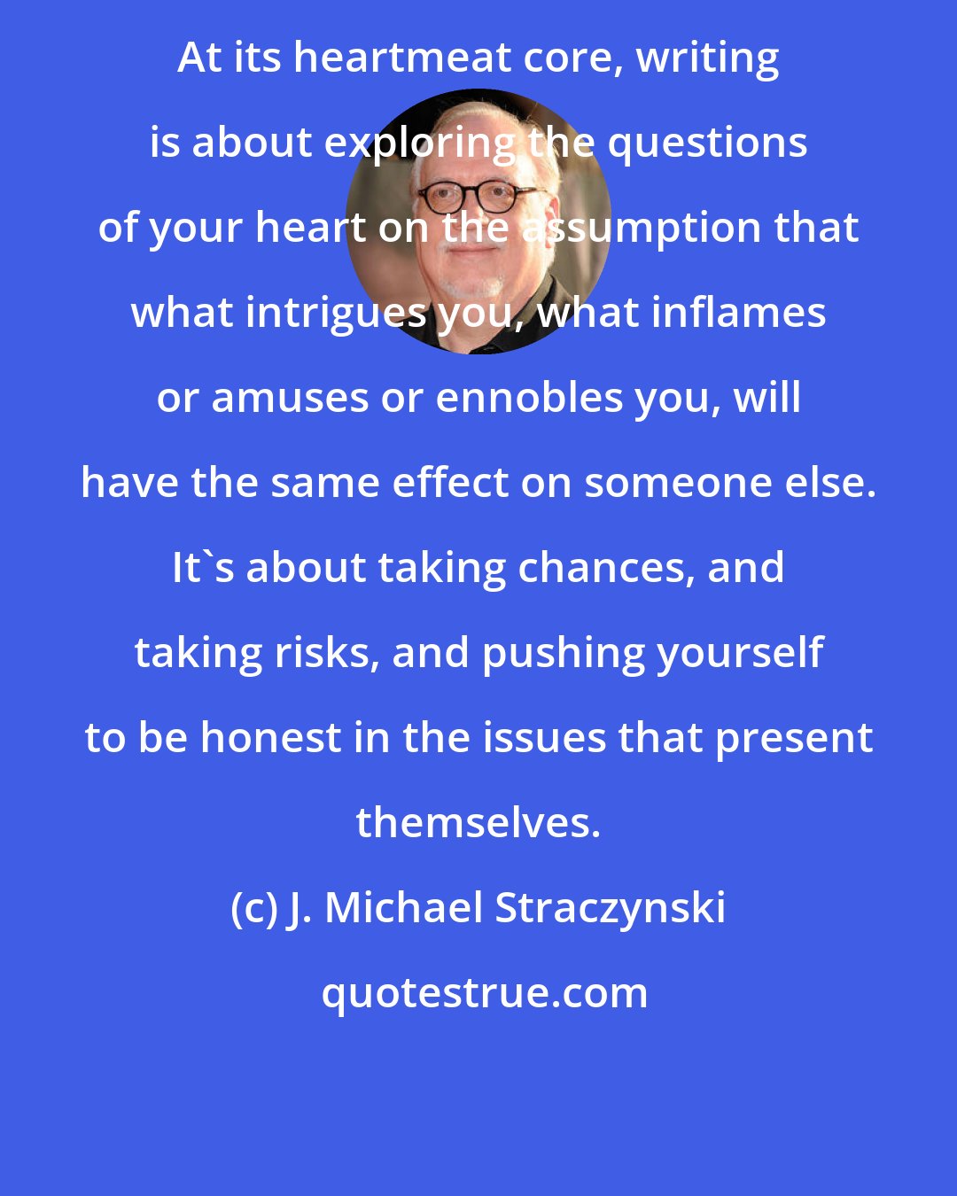 J. Michael Straczynski: At its heartmeat core, writing is about exploring the questions of your heart on the assumption that what intrigues you, what inflames or amuses or ennobles you, will have the same effect on someone else. It's about taking chances, and taking risks, and pushing yourself to be honest in the issues that present themselves.