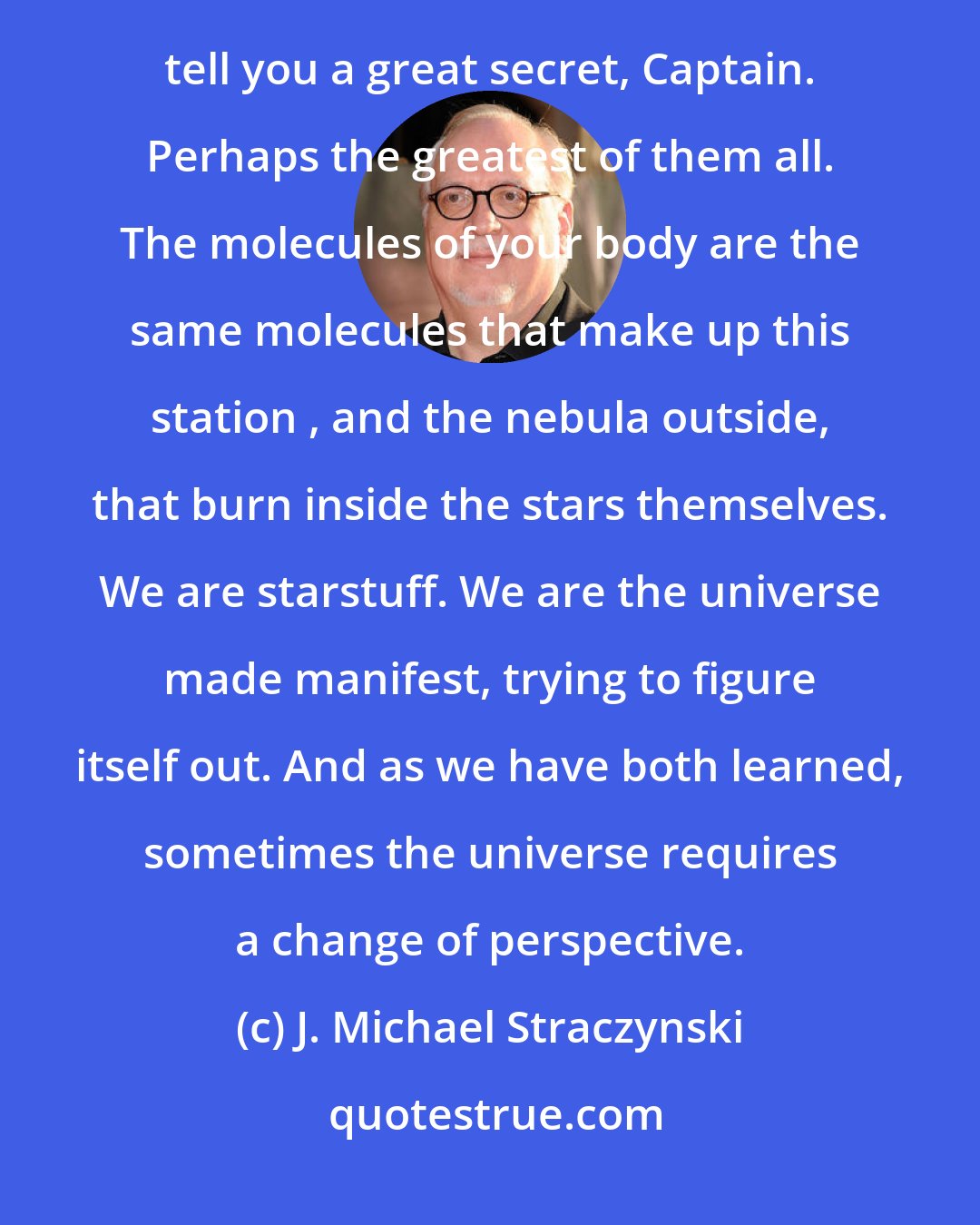 J. Michael Straczynski: Captain John Sheridan: I wish I had your faith in the universe. I just don't see it. Delenn: Then I will tell you a great secret, Captain. Perhaps the greatest of them all. The molecules of your body are the same molecules that make up this station , and the nebula outside, that burn inside the stars themselves. We are starstuff. We are the universe made manifest, trying to figure itself out. And as we have both learned, sometimes the universe requires a change of perspective.