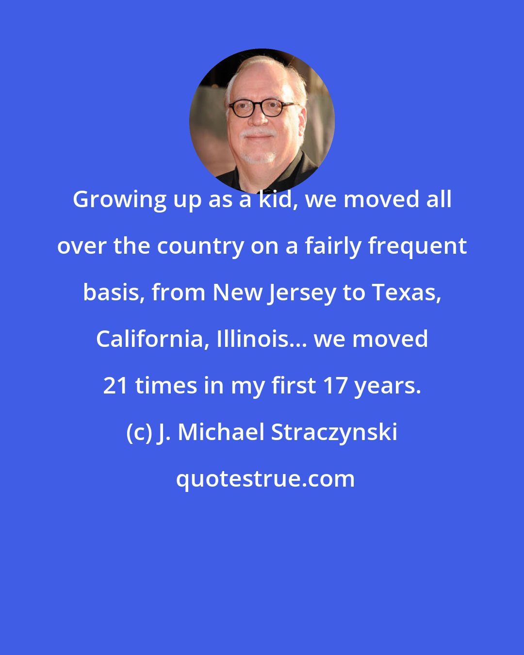 J. Michael Straczynski: Growing up as a kid, we moved all over the country on a fairly frequent basis, from New Jersey to Texas, California, Illinois... we moved 21 times in my first 17 years.