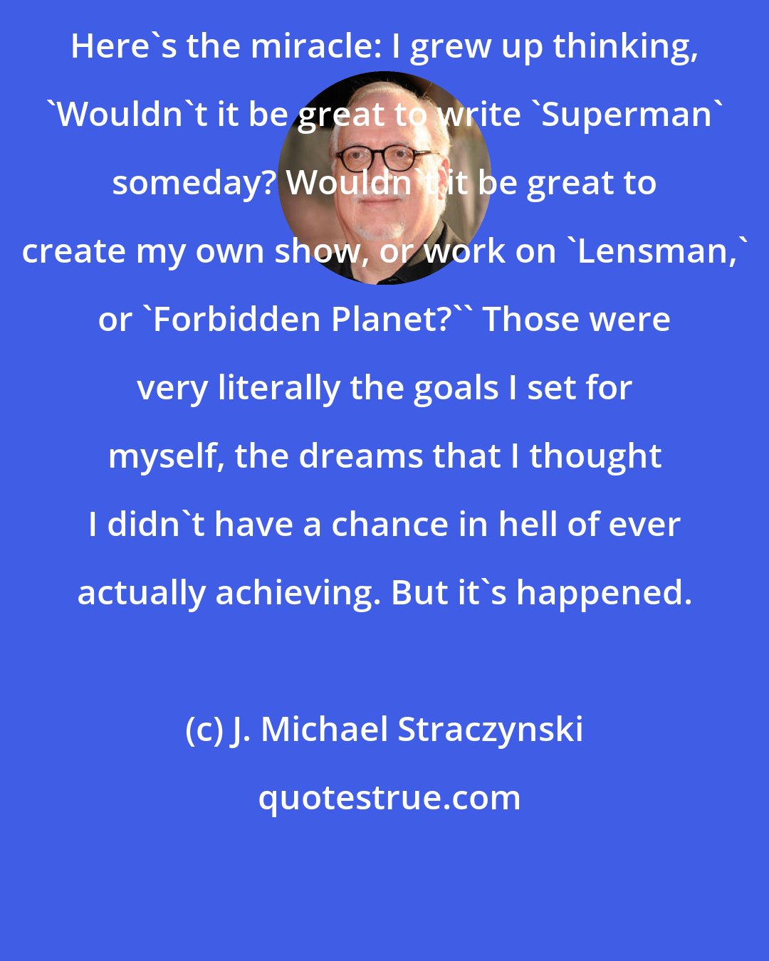 J. Michael Straczynski: Here's the miracle: I grew up thinking, 'Wouldn't it be great to write 'Superman' someday? Wouldn't it be great to create my own show, or work on 'Lensman,' or 'Forbidden Planet?'' Those were very literally the goals I set for myself, the dreams that I thought I didn't have a chance in hell of ever actually achieving. But it's happened.