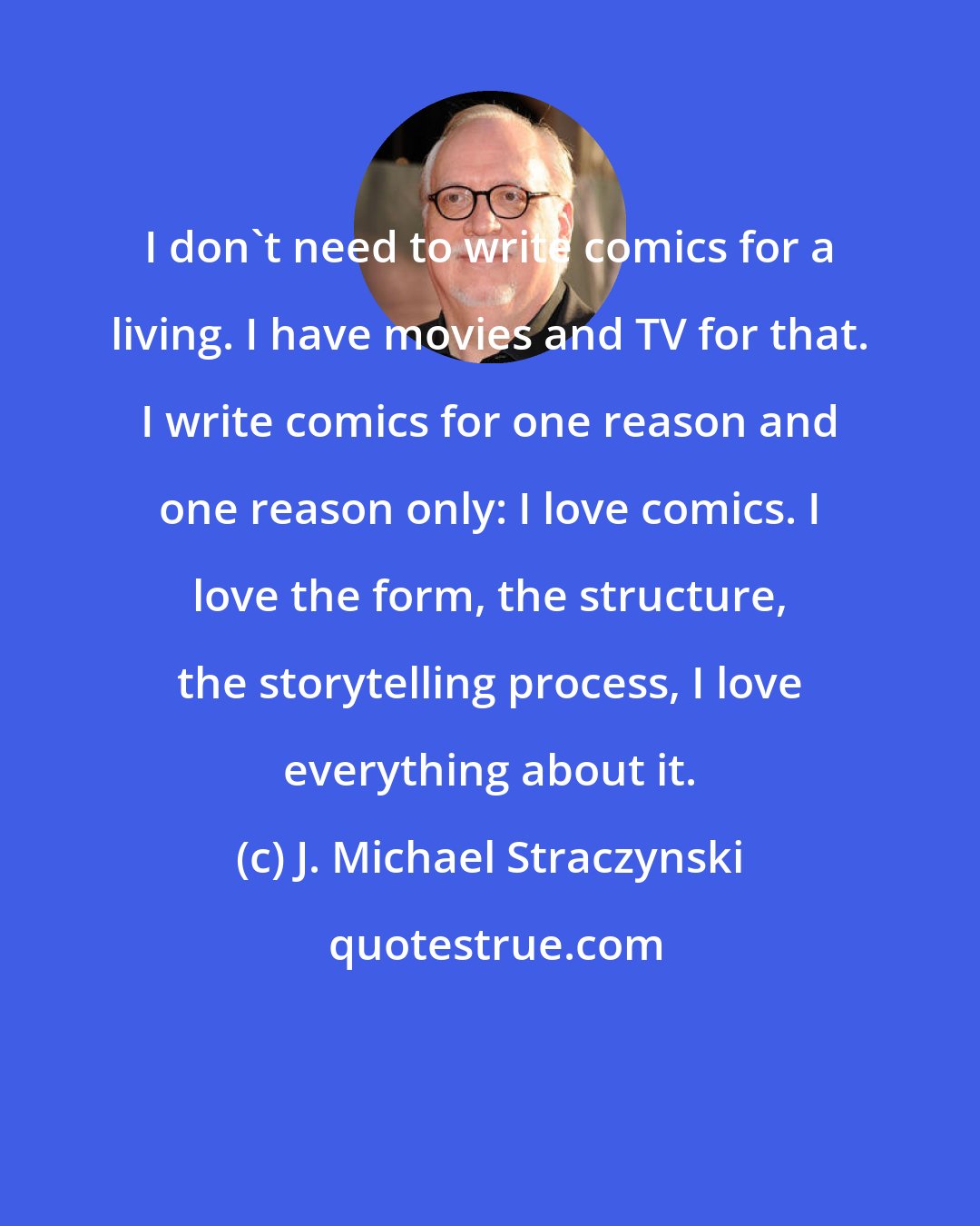 J. Michael Straczynski: I don't need to write comics for a living. I have movies and TV for that. I write comics for one reason and one reason only: I love comics. I love the form, the structure, the storytelling process, I love everything about it.