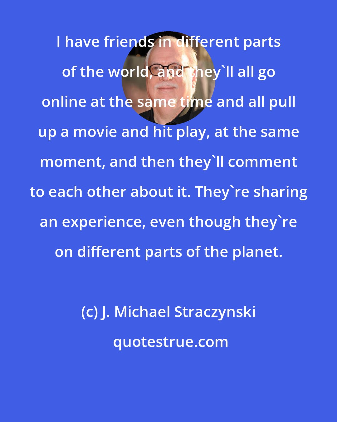 J. Michael Straczynski: I have friends in different parts of the world, and they'll all go online at the same time and all pull up a movie and hit play, at the same moment, and then they'll comment to each other about it. They're sharing an experience, even though they're on different parts of the planet.