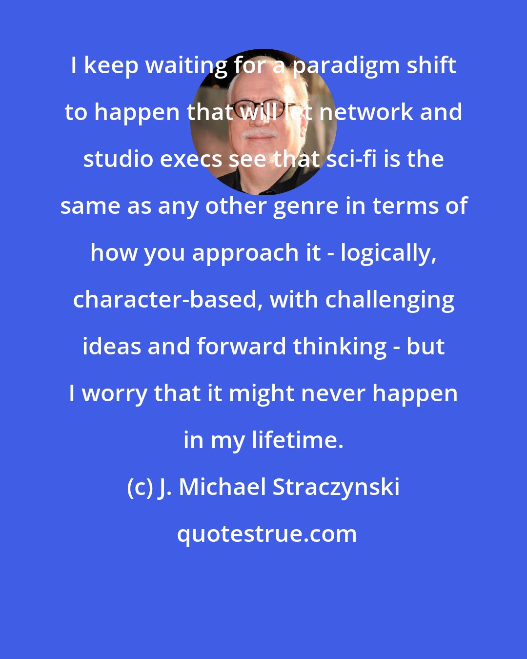 J. Michael Straczynski: I keep waiting for a paradigm shift to happen that will let network and studio execs see that sci-fi is the same as any other genre in terms of how you approach it - logically, character-based, with challenging ideas and forward thinking - but I worry that it might never happen in my lifetime.