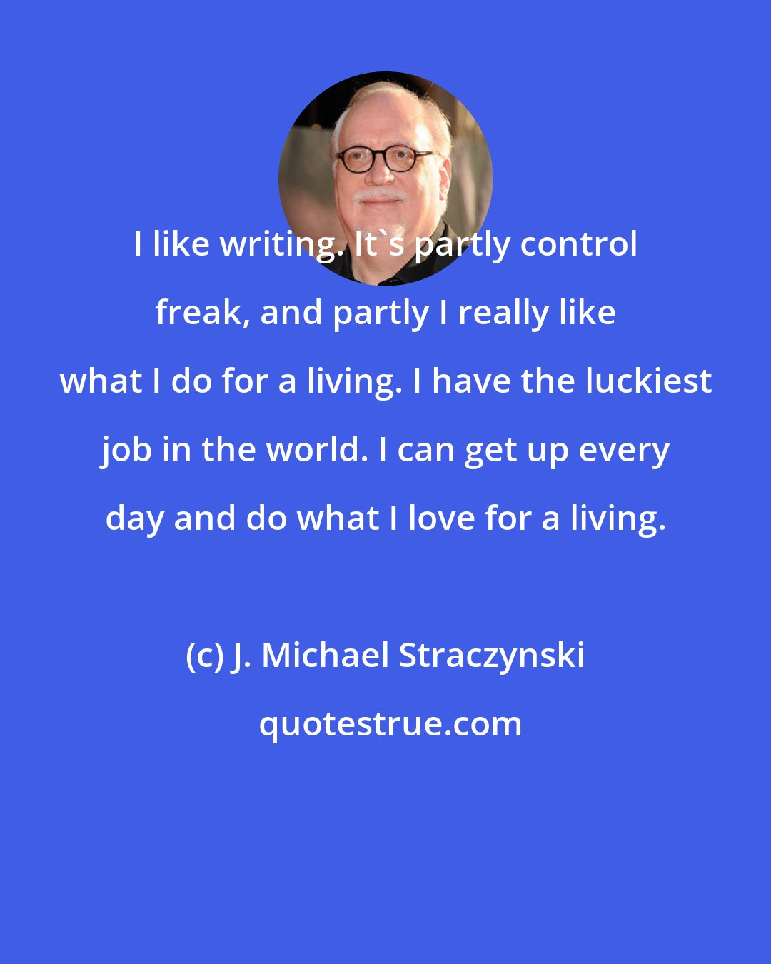 J. Michael Straczynski: I like writing. It's partly control freak, and partly I really like what I do for a living. I have the luckiest job in the world. I can get up every day and do what I love for a living.