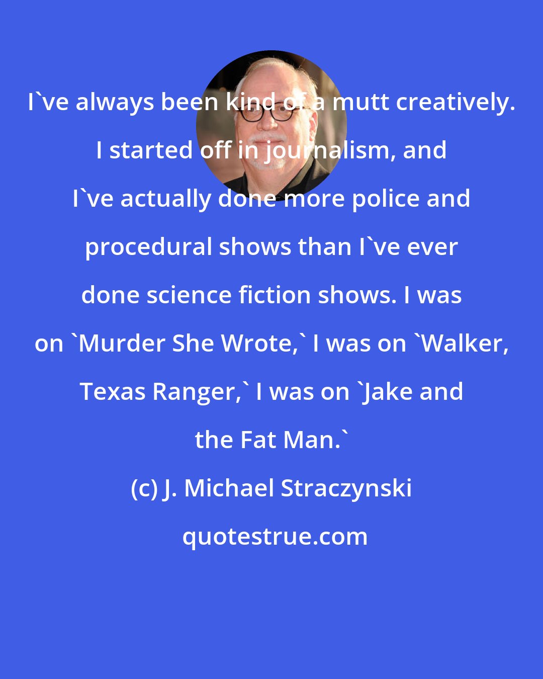 J. Michael Straczynski: I've always been kind of a mutt creatively. I started off in journalism, and I've actually done more police and procedural shows than I've ever done science fiction shows. I was on 'Murder She Wrote,' I was on 'Walker, Texas Ranger,' I was on 'Jake and the Fat Man.'