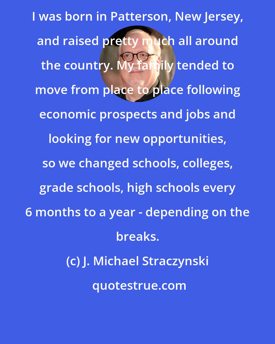 J. Michael Straczynski: I was born in Patterson, New Jersey, and raised pretty much all around the country. My family tended to move from place to place following economic prospects and jobs and looking for new opportunities, so we changed schools, colleges, grade schools, high schools every 6 months to a year - depending on the breaks.