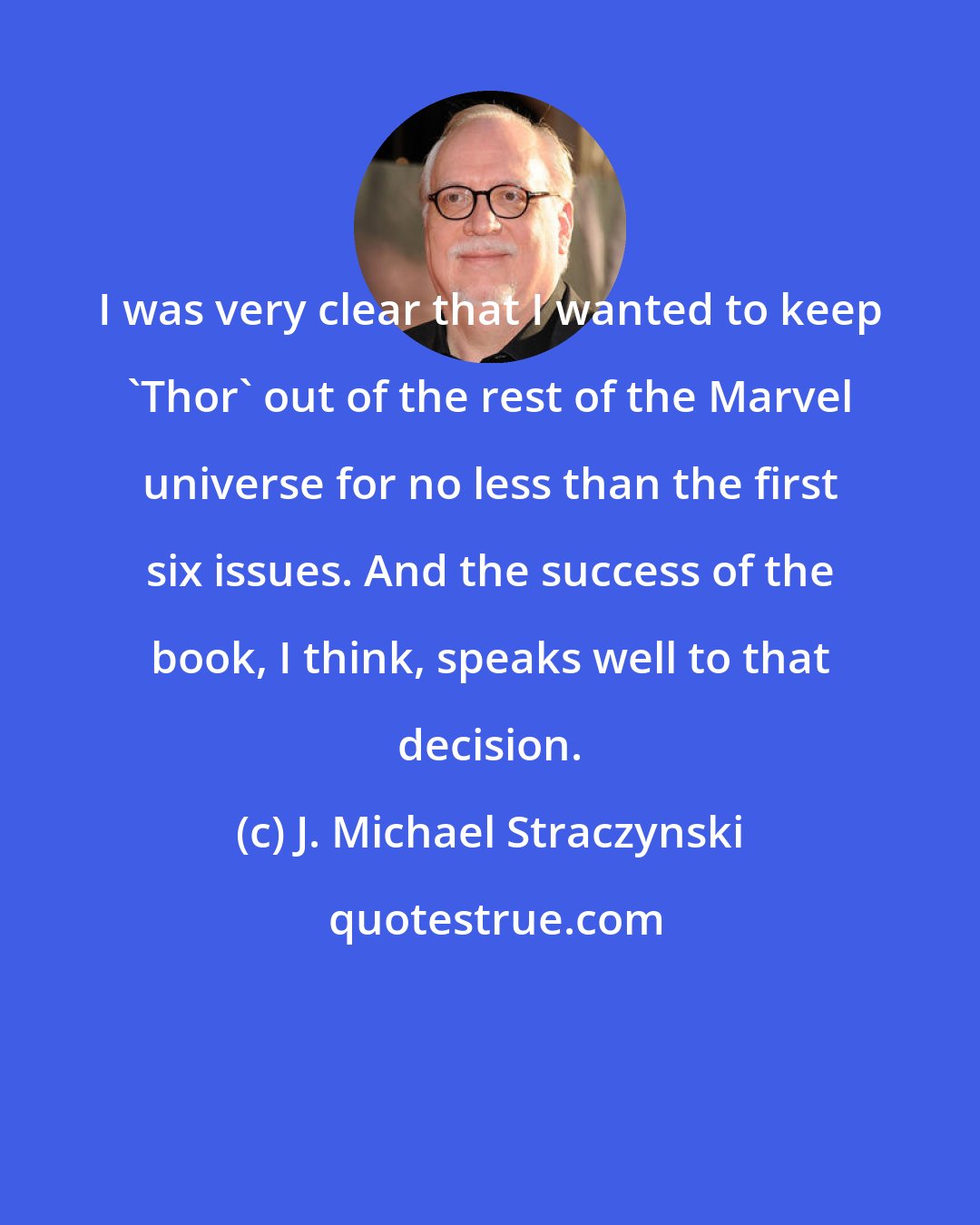 J. Michael Straczynski: I was very clear that I wanted to keep 'Thor' out of the rest of the Marvel universe for no less than the first six issues. And the success of the book, I think, speaks well to that decision.