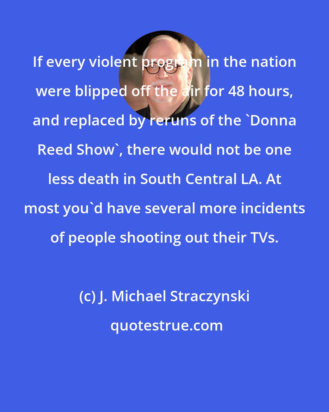 J. Michael Straczynski: If every violent program in the nation were blipped off the air for 48 hours, and replaced by reruns of the 'Donna Reed Show', there would not be one less death in South Central LA. At most you'd have several more incidents of people shooting out their TVs.