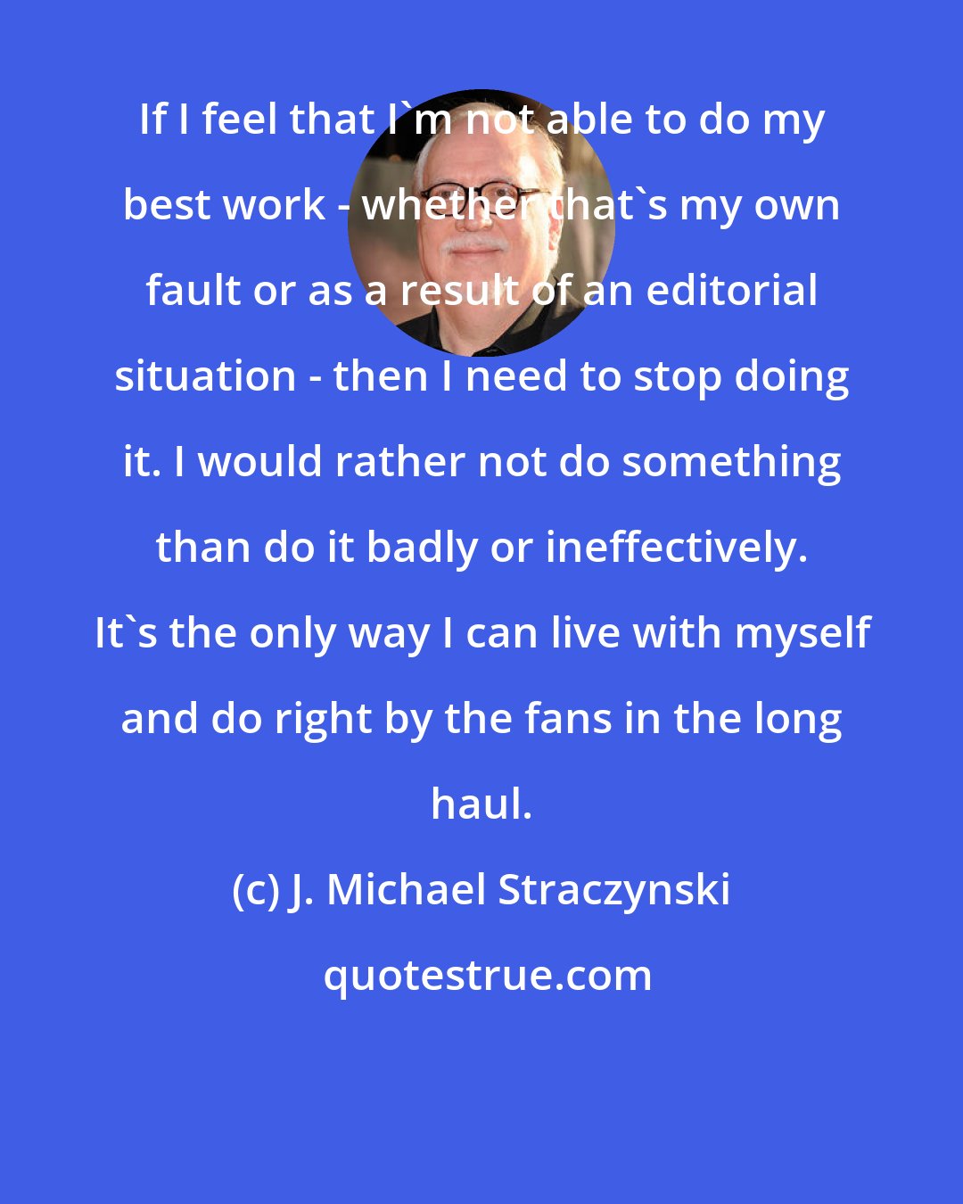 J. Michael Straczynski: If I feel that I'm not able to do my best work - whether that's my own fault or as a result of an editorial situation - then I need to stop doing it. I would rather not do something than do it badly or ineffectively. It's the only way I can live with myself and do right by the fans in the long haul.