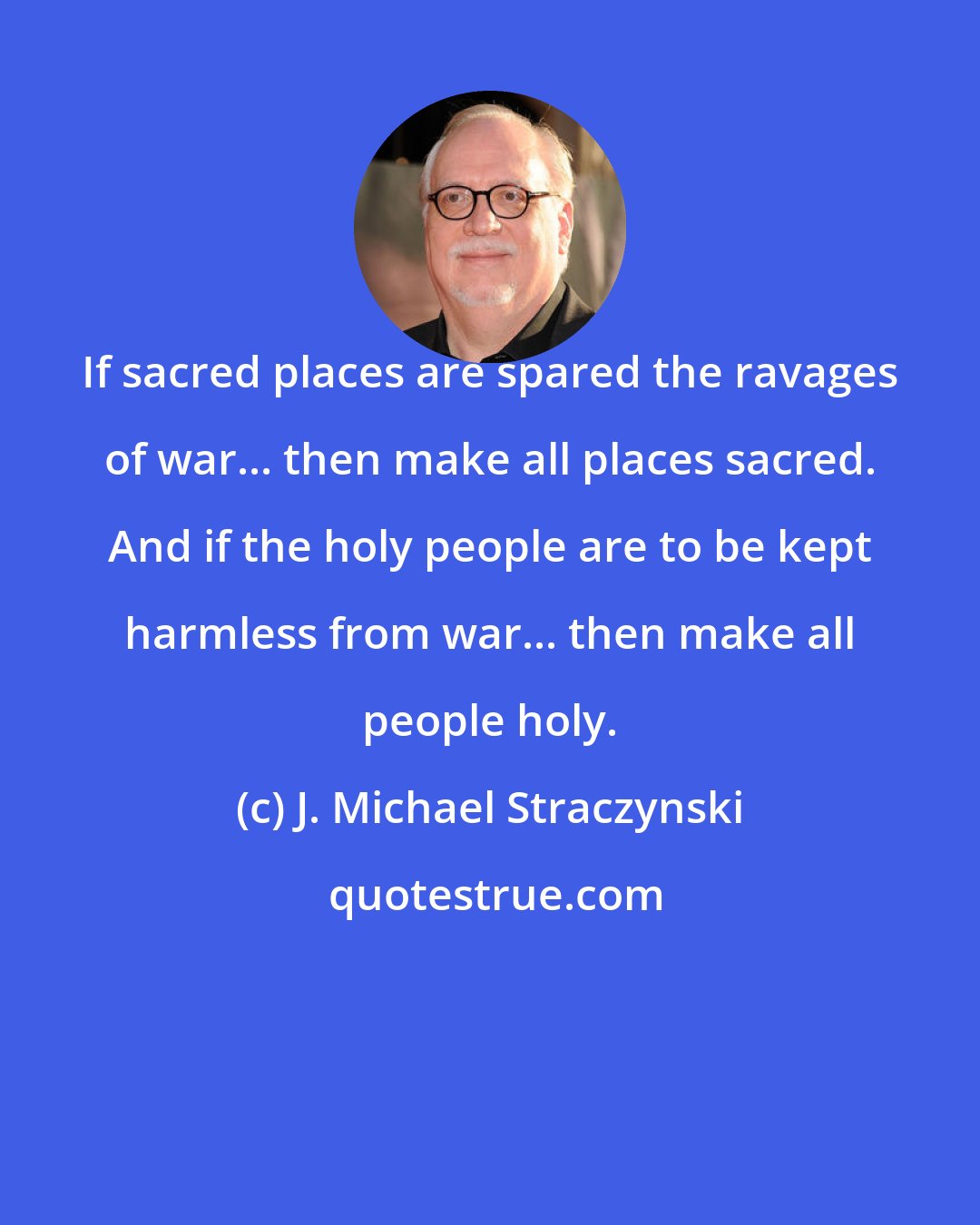 J. Michael Straczynski: If sacred places are spared the ravages of war... then make all places sacred. And if the holy people are to be kept harmless from war... then make all people holy.