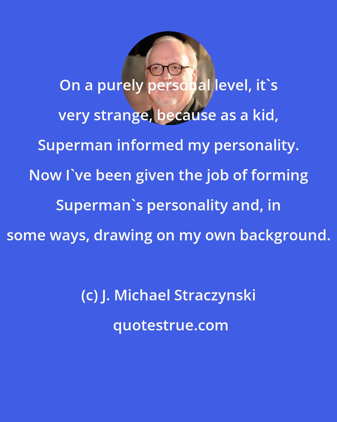 J. Michael Straczynski: On a purely personal level, it's very strange, because as a kid, Superman informed my personality. Now I've been given the job of forming Superman's personality and, in some ways, drawing on my own background.