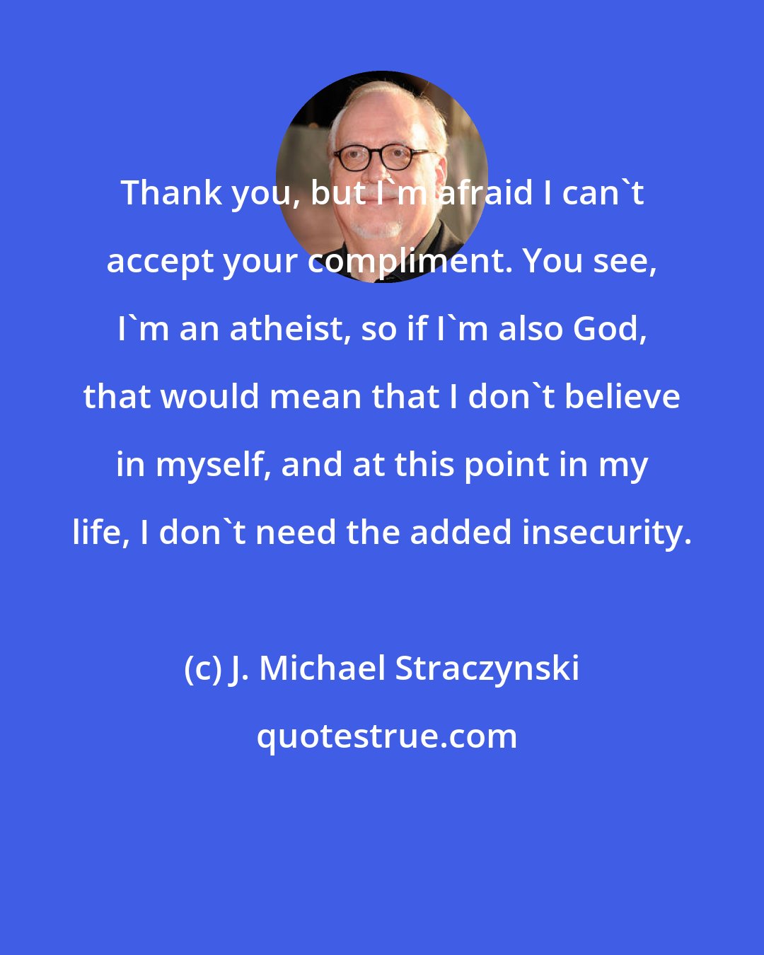 J. Michael Straczynski: Thank you, but I'm afraid I can't accept your compliment. You see, I'm an atheist, so if I'm also God, that would mean that I don't believe in myself, and at this point in my life, I don't need the added insecurity.