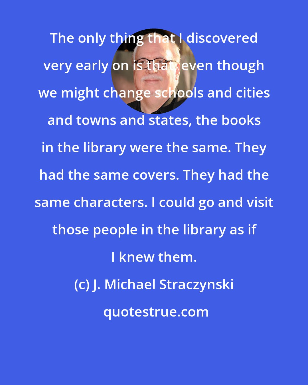 J. Michael Straczynski: The only thing that I discovered very early on is that, even though we might change schools and cities and towns and states, the books in the library were the same. They had the same covers. They had the same characters. I could go and visit those people in the library as if I knew them.