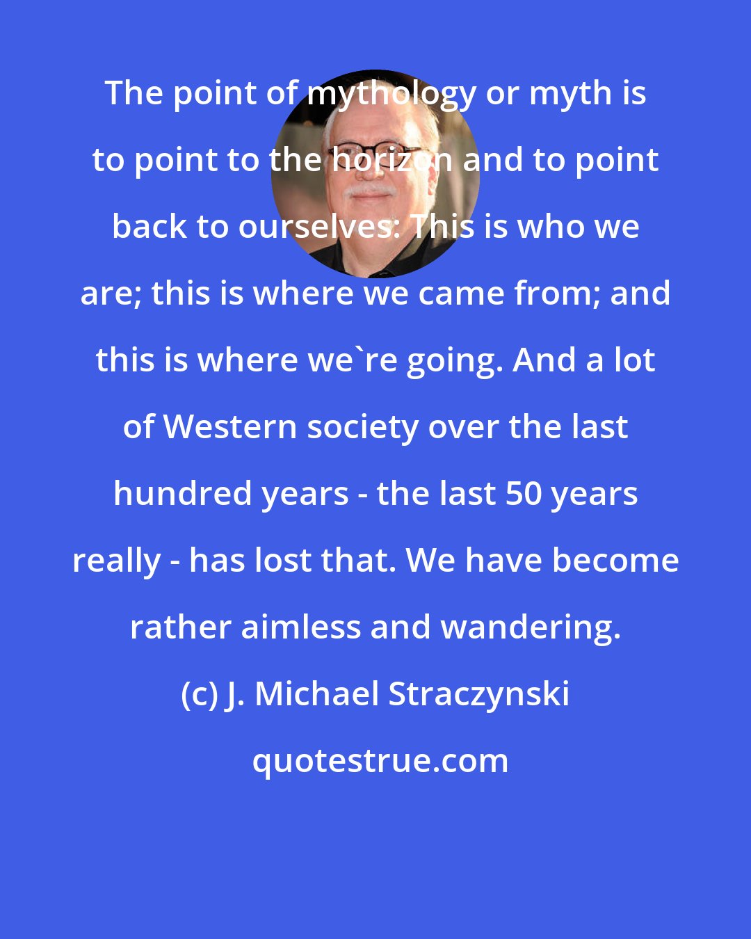 J. Michael Straczynski: The point of mythology or myth is to point to the horizon and to point back to ourselves: This is who we are; this is where we came from; and this is where we're going. And a lot of Western society over the last hundred years - the last 50 years really - has lost that. We have become rather aimless and wandering.