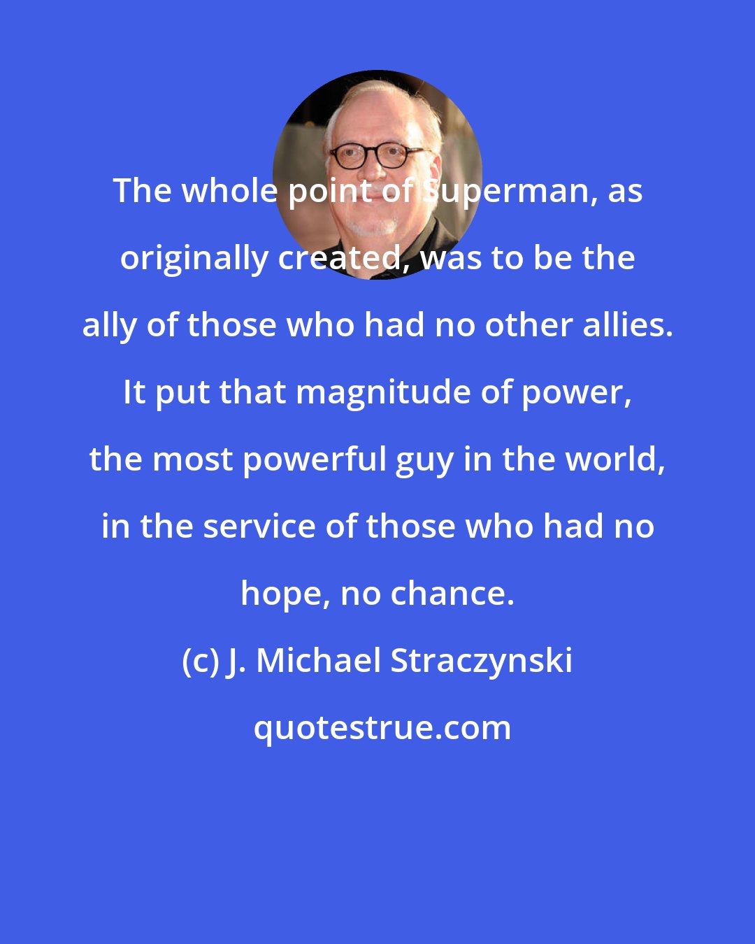 J. Michael Straczynski: The whole point of Superman, as originally created, was to be the ally of those who had no other allies. It put that magnitude of power, the most powerful guy in the world, in the service of those who had no hope, no chance.