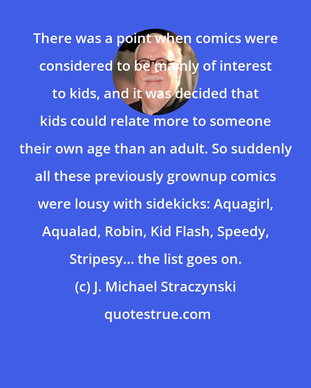 J. Michael Straczynski: There was a point when comics were considered to be mainly of interest to kids, and it was decided that kids could relate more to someone their own age than an adult. So suddenly all these previously grownup comics were lousy with sidekicks: Aquagirl, Aqualad, Robin, Kid Flash, Speedy, Stripesy... the list goes on.