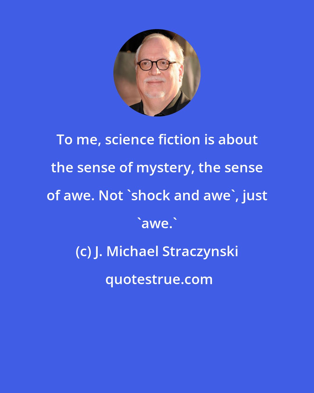 J. Michael Straczynski: To me, science fiction is about the sense of mystery, the sense of awe. Not 'shock and awe', just 'awe.'