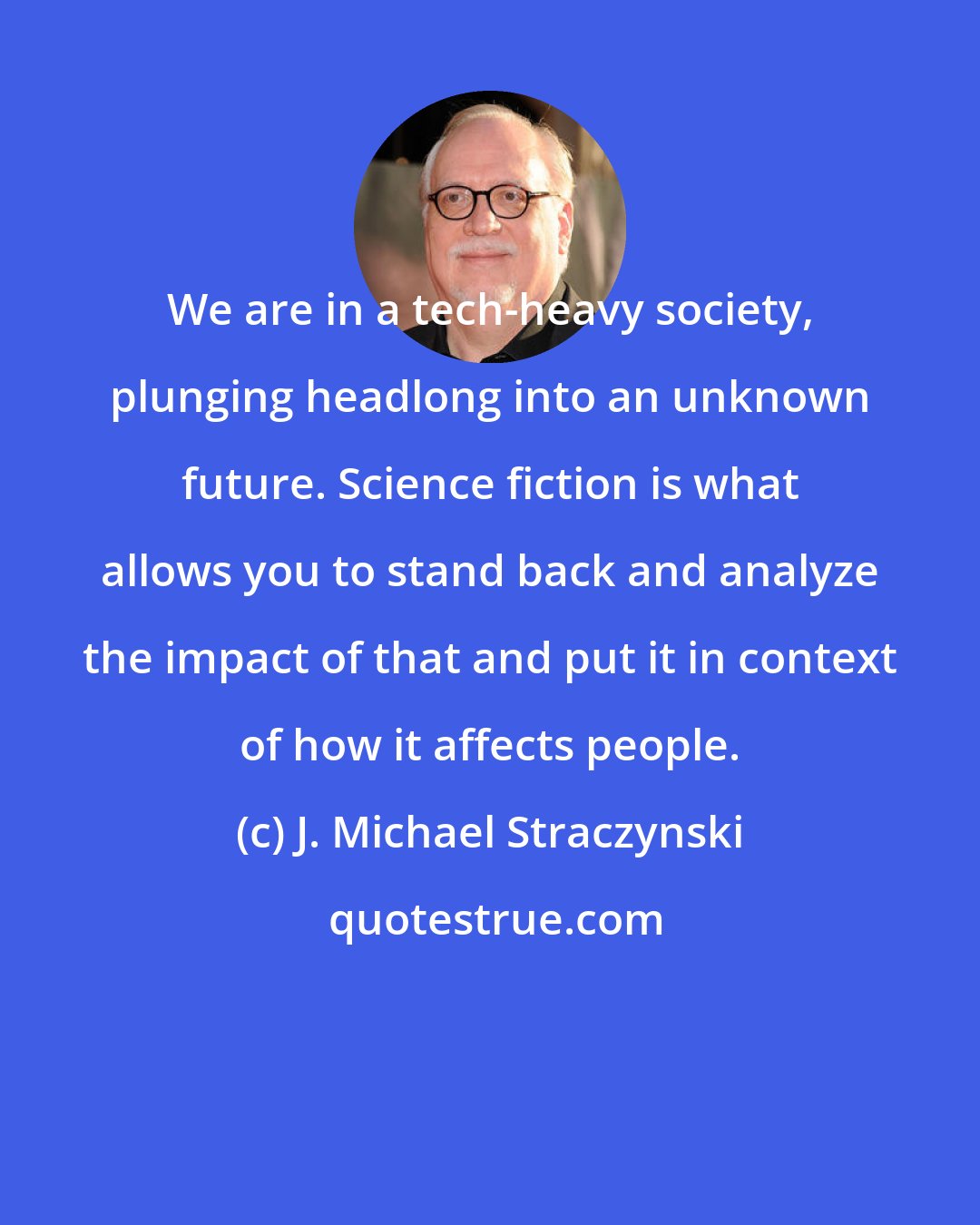 J. Michael Straczynski: We are in a tech-heavy society, plunging headlong into an unknown future. Science fiction is what allows you to stand back and analyze the impact of that and put it in context of how it affects people.