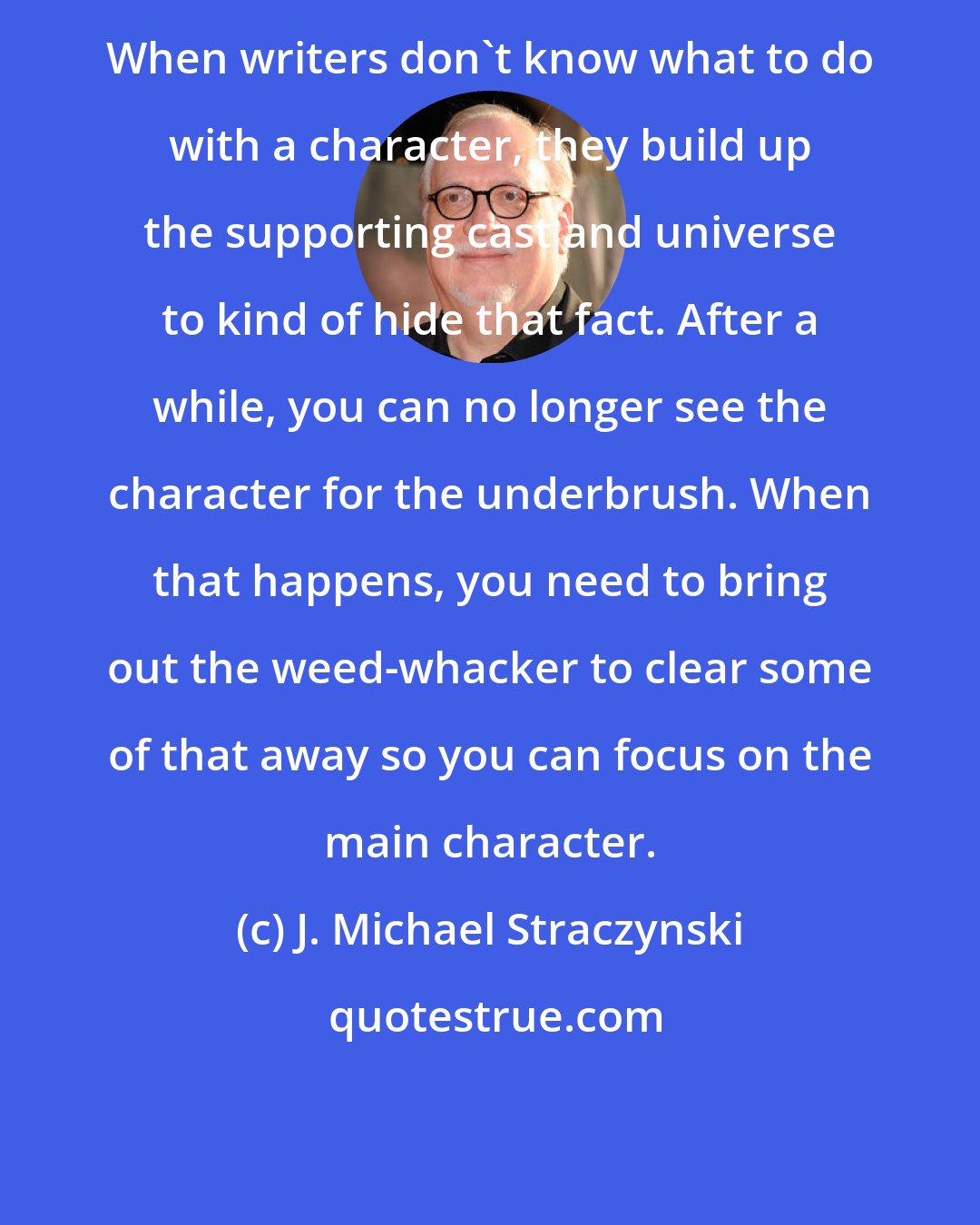 J. Michael Straczynski: When writers don't know what to do with a character, they build up the supporting cast and universe to kind of hide that fact. After a while, you can no longer see the character for the underbrush. When that happens, you need to bring out the weed-whacker to clear some of that away so you can focus on the main character.