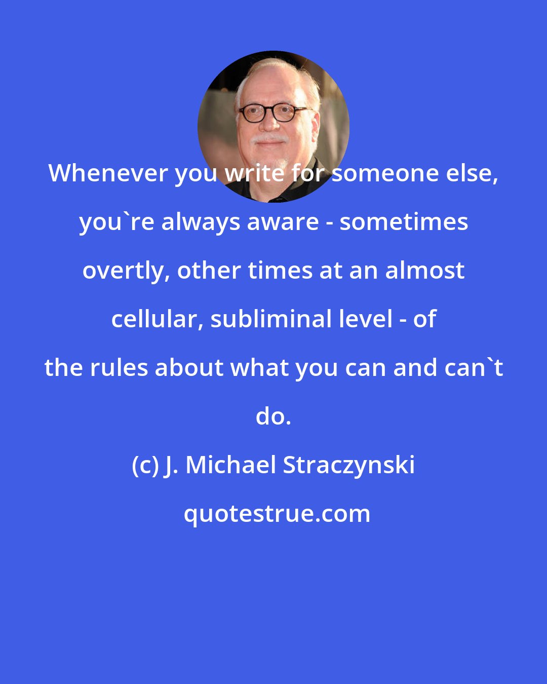 J. Michael Straczynski: Whenever you write for someone else, you're always aware - sometimes overtly, other times at an almost cellular, subliminal level - of the rules about what you can and can't do.