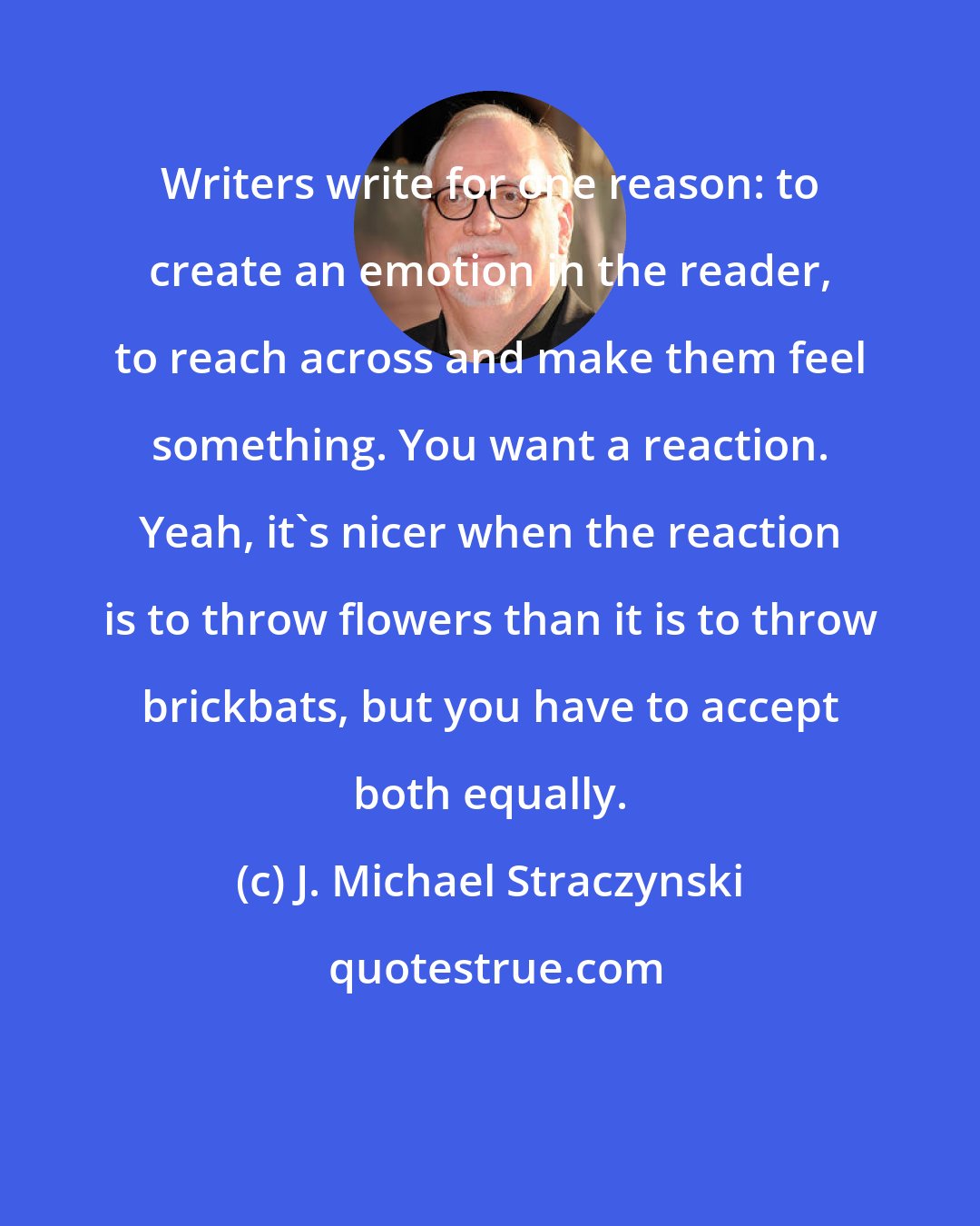 J. Michael Straczynski: Writers write for one reason: to create an emotion in the reader, to reach across and make them feel something. You want a reaction. Yeah, it's nicer when the reaction is to throw flowers than it is to throw brickbats, but you have to accept both equally.