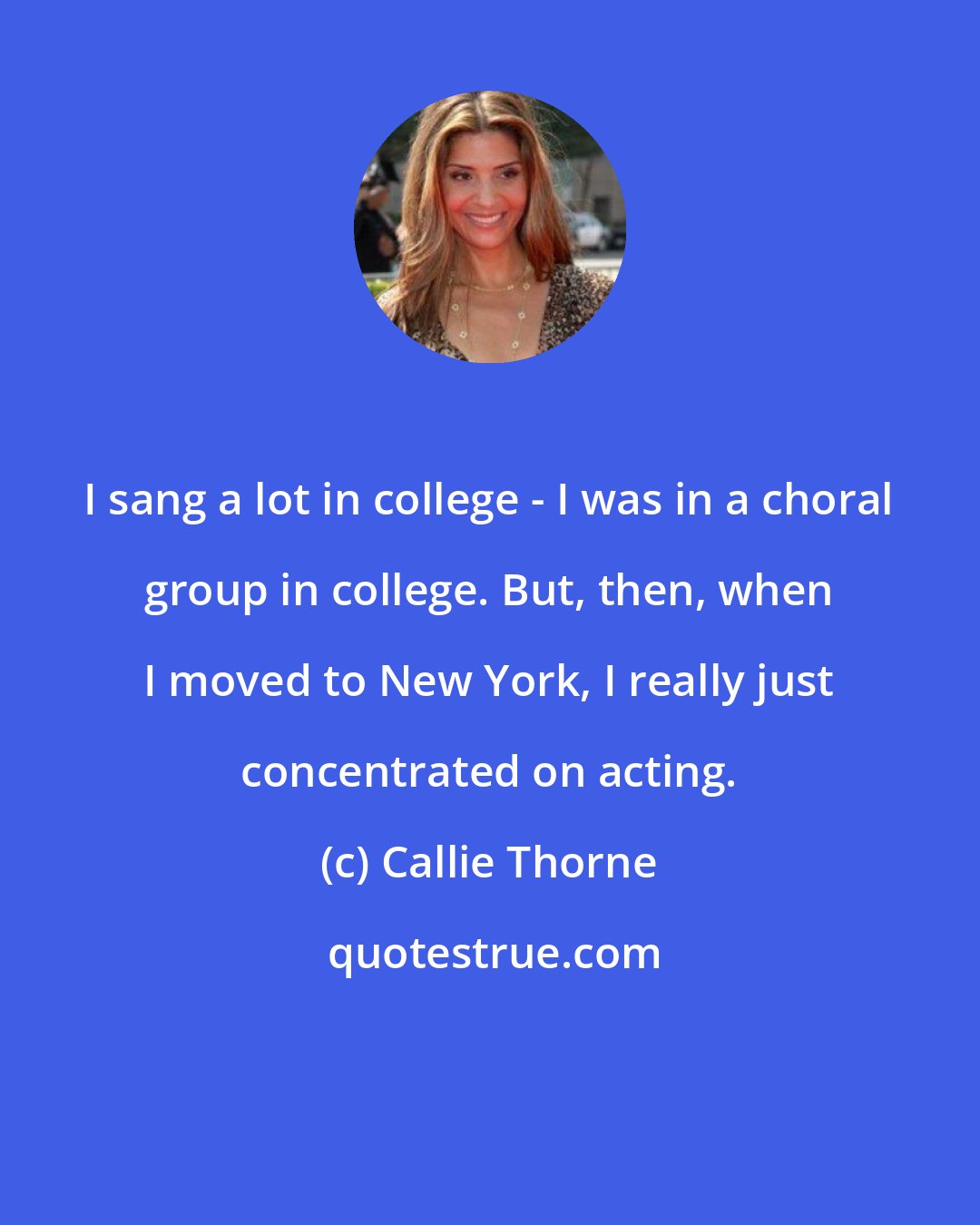 Callie Thorne: I sang a lot in college - I was in a choral group in college. But, then, when I moved to New York, I really just concentrated on acting.