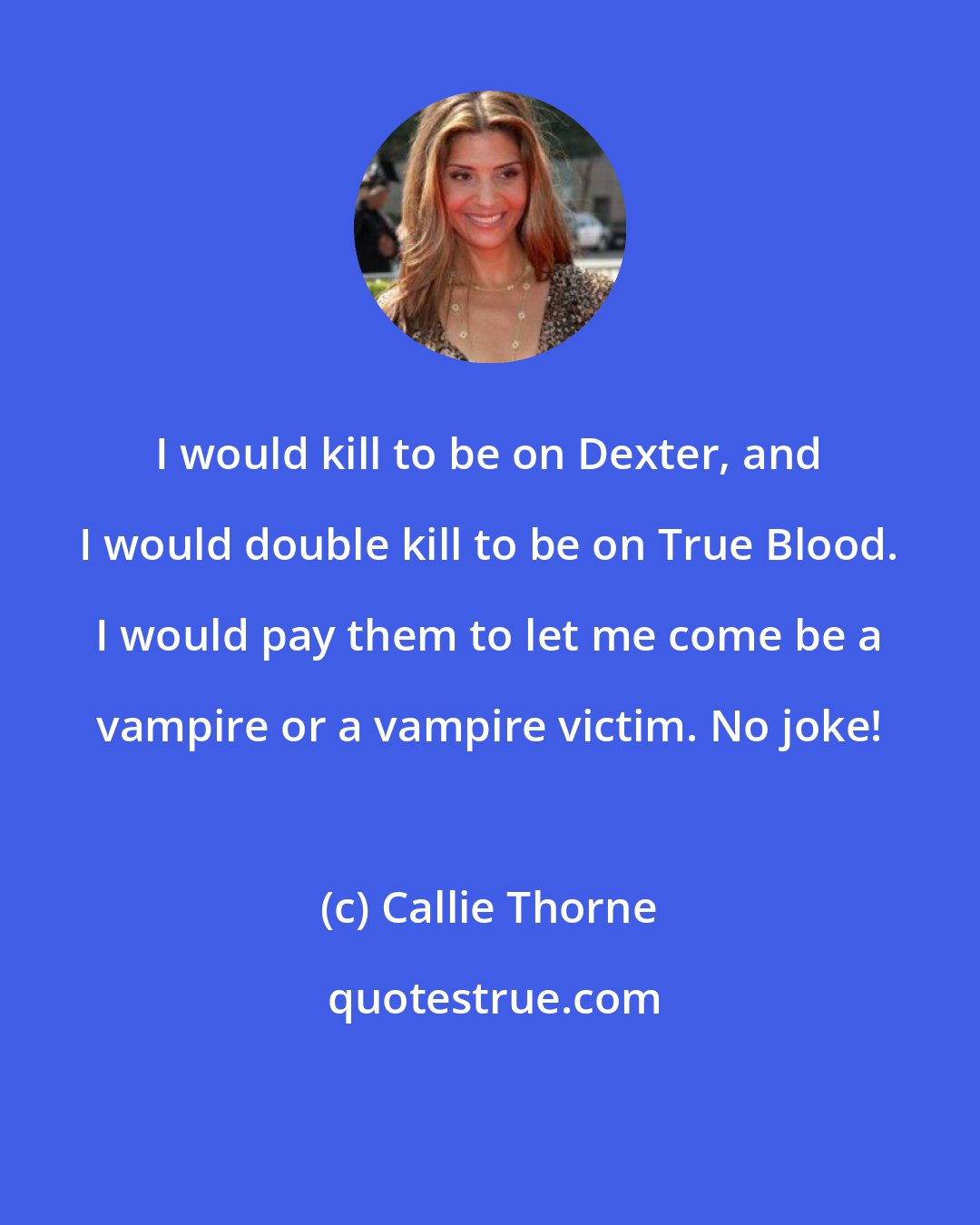 Callie Thorne: I would kill to be on Dexter, and I would double kill to be on True Blood. I would pay them to let me come be a vampire or a vampire victim. No joke!